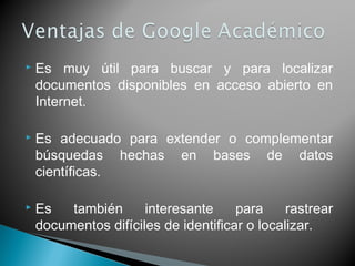  Es muy útil para buscar y para localizar
documentos disponibles en acceso abierto en
Internet.
 Es adecuado para extender o complementar
búsquedas hechas en bases de datos
científicas.
 Es también interesante para rastrear
documentos difíciles de identificar o localizar.
 