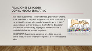 RELACIONES DE PODER
CON EL HECHO EDUCATIVO
• Las clases subalternas – subproletariado, proletariado urbano,
rural y también la pequeña burguesía – no están unificadas y
su unificación ocurre solo cuando “se convierten en Estado”,
cuando llegan a dirigir al Estado, de otra forma desarrollan
una función discontinua y disgregada en la historia de la
sociedad civil de los estados singulares.
• HEGEMONÍA: Supremacía que ejerce un estado o pueblo
sobre otros por tener superioridad política o económica sobre
ellos.
 