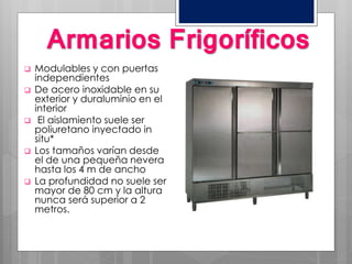 Armarios Frigoríficos
 Modulables y con puertas
independientes
 De acero inoxidable en su
exterior y duraluminio en el
interior
 El aislamiento suele ser
poliuretano inyectado in
situ*
 Los tamaños varían desde
el de una pequeña nevera
hasta los 4 m de ancho
 La profundidad no suele ser
mayor de 80 cm y la altura
nunca será superior a 2
metros.
 