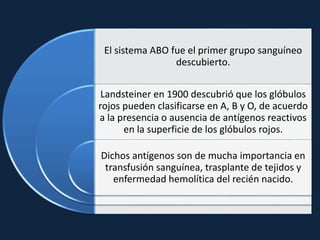 El sistema ABO fue el primer grupo sanguíneo
descubierto.
Landsteiner en 1900 descubrió que los glóbulos
rojos pueden clasificarse en A, B y O, de acuerdo
a la presencia o ausencia de antígenos reactivos
en la superficie de los glóbulos rojos.
Dichos antígenos son de mucha importancia en
transfusión sanguínea, trasplante de tejidos y
enfermedad hemolítica del recién nacido.
 