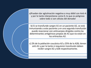 a)Pueden dar aglutinación negativa o muy débil con Anti-A
y por lo tanto interpretarse como 0, lo que es peligroso
sobre todo si son células del donador
b) Si se transfunde sangre A1 en un paciente A2, se está
inmunizando a este paciente y en una segunda transfusión
puede reaccionar con anticuerpos dirigidos contra las
determinantes antigénicos propias de A1 que no están en
los eritrocitos A2.
c) 2% de la población caucásica A2 y 25% de la A2B, tienen
anti-A1 y por lo tanto si requieren transfusión deben
recibir sangre A2 y A2B respectivamente.
 