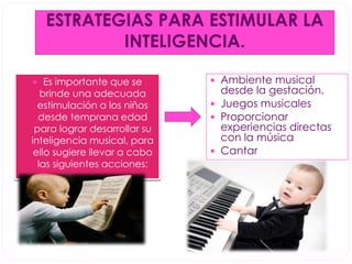 ESTRATEGIAS PARA ESTIMULAR LA 
INTELIGENCIA. 
 Es importante que se 
brinde una adecuada 
estimulación a los niños 
desde temprana edad 
para lograr desarrollar su 
inteligencia musical, para 
ello sugiere llevar a cabo 
las siguientes acciones: 
 Ambiente musical 
desde la gestación. 
 Juegos musicales 
 Proporcionar 
experiencias directas 
con la música 
 Cantar 
 