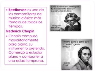  Beethoven es uno de 
los compositores de 
música clásica más 
famoso de todos los 
tiempos. 
Frederick Chopin 
 Chopin compuso 
mayoritariamente 
para piano, su 
instrumento preferido. 
Comenzó a estudiar 
piano y componer a 
una edad temprana. 
 