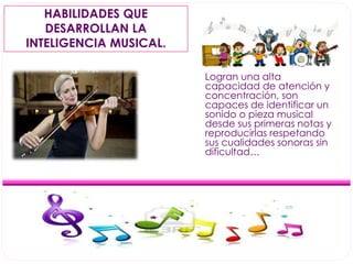 HABILIDADES QUE 
DESARROLLAN LA 
INTELIGENCIA MUSICAL. 
Logran una alta 
capacidad de atención y 
concentración, son 
capaces de identificar un 
sonido o pieza musical 
desde sus primeras notas y 
reproducirlas respetando 
sus cualidades sonoras sin 
dificultad… 
 
