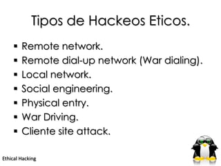 Tipos de Hackeos Eticos.
       Remote network.
       Remote dial-up network (War dialing).
       Local network.
       Social engineering.
       Physical entry.
       War Driving.
       Cliente site attack.

Ethical Hacking
 