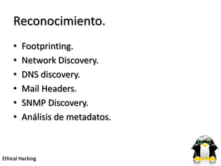 Reconocimiento.
    •   Footprinting.
    •   Network Discovery.
    •   DNS discovery.
    •   Mail Headers.
    •   SNMP Discovery.
    •   Análisis de metadatos.



Ethical Hacking
 