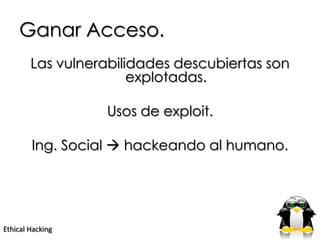 Ganar Acceso.
        Las vulnerabilidades descubiertas son
                       explotadas.

                  Usos de exploit.

        Ing. Social  hackeando al humano.




Ethical Hacking
 