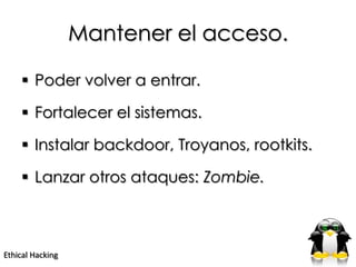 Mantener el acceso.

     Poder volver a entrar.

     Fortalecer el sistemas.

     Instalar backdoor, Troyanos, rootkits.

     Lanzar otros ataques: Zombie.



Ethical Hacking
 