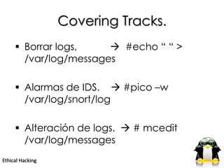 Covering Tracks.
      Borrar logs,     #echo “ “ >
       /var/log/messages

      Alarmas de IDS.  #pico –w
       /var/log/snort/log

      Alteración de logs.  # mcedit
       /var/log/messages
Ethical Hacking
 