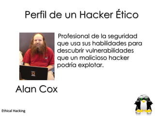 Perfil de un Hacker Ético

                     Profesional de la seguridad
                     que usa sus habilidades para
                     descubrir vulnerabilidades
                     que un malicioso hacker
                     podría explotar.



        Alan Cox

Ethical Hacking
 