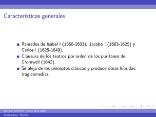 ... 
. 
... 
. 
... 
. 
... 
. 
... 
. 
... 
. 
... 
. 
... 
. 
... 
. 
... 
. 
... 
. 
... 
. 
... 
. 
... 
. 
... 
. 
... 
. 
... 
. 
... 
. 
... 
. 
... 
. 
Características generales 
Reinados de Isabel I (1558-1603), Jacobo I (1603-1625) y 
Carlos I (1625-1649). 
Clausura de los teatros por orden de los puritanos de 
Cromwell (1642). 
Se aleja de los preceptos clásicos y produce obras híbridas: 
tragicomedias. 
IES San Clemente | curso 2014-2015 
Shakespeare | Hamlet 
 