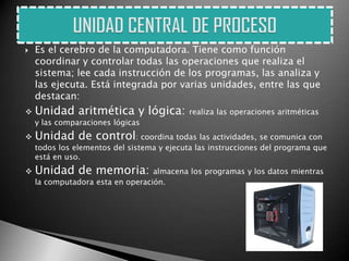    Es el cerebro de la computadora. Tiene como función
    coordinar y controlar todas las operaciones que realiza el
    sistema; lee cada instrucción de los programas, las analiza y
    las ejecuta. Está integrada por varias unidades, entre las que
    destacan:
   Unidad aritmética y lógica:             realiza las operaciones aritméticas
    y las comparaciones lógicas
   Unidad de control: coordina todas las actividades, se comunica con
    todos los elementos del sistema y ejecuta las instrucciones del programa que
    está en uso.
   Unidad de memoria:            almacena los programas y los datos mientras
    la computadora esta en operación.
 
