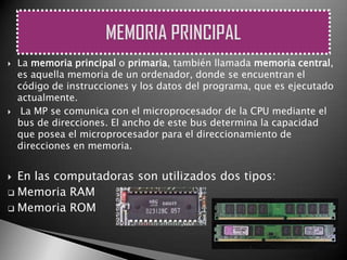    La memoria principal o primaria, también llamada memoria central,
    es aquella memoria de un ordenador, donde se encuentran el
    código de instrucciones y los datos del programa, que es ejecutado
    actualmente.
    La MP se comunica con el microprocesador de la CPU mediante el
    bus de direcciones. El ancho de este bus determina la capacidad
    que posea el microprocesador para el direccionamiento de
    direcciones en memoria.


 En las computadoras son utilizados dos tipos:
 Memoria RAM

 Memoria ROM
 