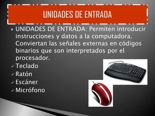  UNIDADES DE ENTRADA: Permiten introducir
  instrucciones y datos a la computadora.
  Conviertan las señales externas en códigos
  binarios que son interpretados por el
  procesador.
 Teclado
 Ratón
 Escáner
 Micrófono
 