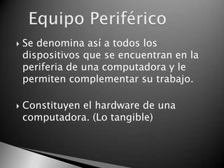    Se denomina así a todos los
    dispositivos que se encuentran en la
    periferia de una computadora y le
    permiten complementar su trabajo.

   Constituyen el hardware de una
    computadora. (Lo tangible)
 
