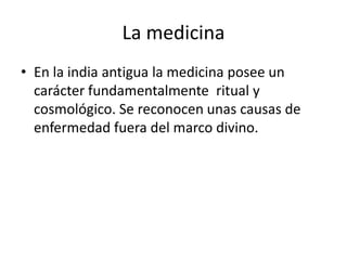 La medicina
• En la india antigua la medicina posee un
  carácter fundamentalmente ritual y
  cosmológico. Se reconocen unas causas de
  enfermedad fuera del marco divino.
 