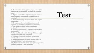 1. ¿Te esfuerzas en valorar, apreciar, acoger, y no marginar
a ninguno de los miembros de tu familia y de tu salón de
clase?.
2. ¿Superas tu comodidad, antipatías, etc. y eres amable y
atento con todos, especialmente con quienes más lo
necesitan?.
3. ¿Tienes algún encargo de servicio dentro de tu hogar o
en la escuela?
4. ¿Te preguntas sobre qué pueden estar necesitando
alguno de los miembros de tu familia o de la escuela?
5. ¿Has pensado en alguna acción concreta para
ayudarles?.
6. ¿Ayudas a algún hermano o compañero con dificultades
en el estudio?.
7. ¿Has atendido, en la medida de tus posibilidades a algún
enfermo o desvalido de tu comunidad?.
8. ¿Participas, o colaboras, en colectas para personas
necesitadas?.
9. ¿Podrías preparar con tus amigos un día de visita a un
hospital, orfelinato o asilo, durante este mes?.
10. ¿Podrías vencerte al momento de comprar una golosina
y entregar el importe a algún necesitado?.
Test
 