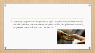 • “Nadie es tan pobre que no pueda dar algo: Inclusive si no tuviéramos nada
material podemos dar una sonrisa, un gesto amable, una palabra de consuelo,
un poco de nuestro tiempo, una oración, etc. “
 