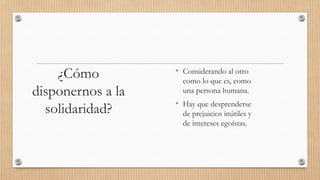 ¿Cómo
disponernos a la
solidaridad?
• Considerando al otro
como lo que es, como
una persona humana.
• Hay que desprenderse
de prejuicios inútiles y
de intereses egoístas.
 