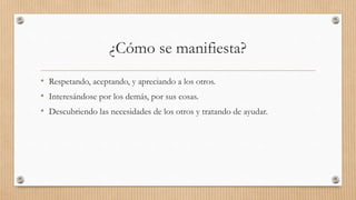 ¿Cómo se manifiesta?
• Respetando, aceptando, y apreciando a los otros.
• Interesándose por los demás, por sus cosas.
• Descubriendo las necesidades de los otros y tratando de ayudar.
 