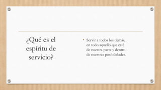¿Qué es el
espíritu de
servicio?
• Servir a todos los demás,
en todo aquello que esté
de nuestra parte y dentro
de nuestras posibilidades.
 