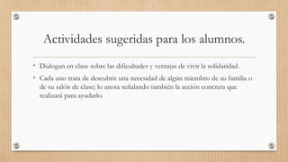 Actividades sugeridas para los alumnos.
• Dialogan en clase sobre las dificultades y ventajas de vivir la solidaridad.
• Cada uno trata de descubrir una necesidad de algún miembro de su familia o
de su salón de clase; lo anota señalando también la acción concreta que
realizará para ayudarlo.
 