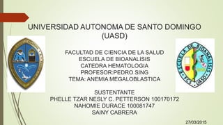 UNIVERSIDAD AUTONOMA DE SANTO DOMINGO
(UASD)
FACULTAD DE CIENCIA DE LA SALUD
ESCUELA DE BIOANALISIS
CATEDRA HEMATOLOGIA
PROFESOR:PEDRO SING
TEMA: ANEMIA MEGALOBLASTICA
SUSTENTANTE
PHELLE TZAR NESLY C. PETTERSON 100170172
NAHOMIE DURACE 100081747
SAINY CABRERA
27/03/2015
 