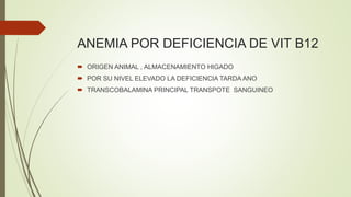 ANEMIA POR DEFICIENCIA DE VIT B12
 ORIGEN ANIMAL , ALMACENAMIENTO HIGADO
 POR SU NIVEL ELEVADO LA DEFICIENCIA TARDA ANO
 TRANSCOBALAMINA PRINCIPAL TRANSPOTE SANGUINEO
 
