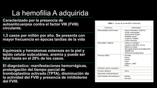 La hemofilia A adquirida
Caracterizado por la presencia de
autoanticuerpos contra el factor VIII (FVIII)
circulante.
1,5 casos por millón por año. Se presenta con
mayor frecuencia en épocas tardías de la vida
Equimosis y hematomas extensos en la piel y
tejido celular subcutáneo, anemia y puede ser
fatal hasta en el 20% de los casos.
El diagnóstico: manifestaciones hemorrágicas,
prolongación del tiempo parcial de
tromboplastina activado (TPTA), disminución de
la actividad del FVIII y presencia de inhibidores
del FVIII.
 
