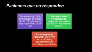 Pacientes que no responden
Pacientes cuyo título
de inhibidor es menos
de 10 UB incluso tras
una prueba con factor
VIII
Para episodios
hemorrágicos
mayores: altas dosis
de factor VIII humano o
porcino
Para sangrados
menores: factor VIIa
recombinante y
concentrados de
complejo protrombínico
 