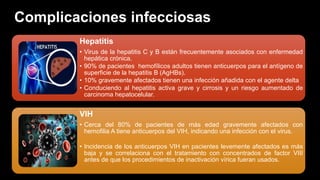 Complicaciones infecciosas
Hepatitis
• Virus de la hepatitis C y B están frecuentemente asociados con enfermedad
hepática crónica.
• 90% de pacientes hemofílicos adultos tienen anticuerpos para el antígeno de
superficie de la hepatitis B (AgHBs).
• 10% gravemente afectados tienen una infección añadida con el agente delta
• Conduciendo al hepatitis activa grave y cirrosis y un riesgo aumentado de
carcinoma hepatocelular.
VIH
• Cerca del 80% de pacientes de más edad gravemente afectados con
hemofilia A tiene anticuerpos del VIH, indicando una infección con el virus.
• Incidencia de los anticuerpos VIH en pacientes levemente afectados es más
baja y se correlaciona con el tratamiento con concentrados de factor VIII
antes de que los procedimientos de inactivación vírica fueran usados.
 