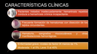 CARACTERÍSTICAS CLÍNICAS
Pacientes tratados inadecuadamente: hemartrosis repetida
conduce a hemartrosis crónica incapacitante.
Frecuente formación de hematomas con disección de los
tejidos circundantes.
Hematuria, sangrados mucocutáneos y otras
manifestaciones hemorrágicas.
Enfermedad grave: niveles de factor IX menos de 1%
Moderada: 1 al 5%; Leve: 5 al 40%
 