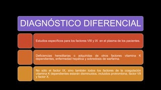 DIAGNÓSTICO DIFERENCIAL
Estudios específicos para los factores VIII y IX en el plasma de los pacientes.
Deficiencias hereditarias o adquiridas de otros factores vitamina K
dependientes, enfermedad hepática y sobredosis de warfarina.
No sólo el factor IX, sino también todos los factores de la coagulación
vitamina K dependientes estarán disminuidos, incluidos protrombina, factor VII
y factor X.
 