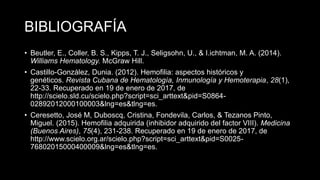 BIBLIOGRAFÍA
• Beutler, E., Coller, B. S., Kipps, T. J., Seligsohn, U., & I.ichtman, M. A. (2014).
Williams Hematology. McGraw Hill.
• Castillo-González, Dunia. (2012). Hemofilia: aspectos históricos y
genéticos. Revista Cubana de Hematología, Inmunología y Hemoterapia, 28(1),
22-33. Recuperado en 19 de enero de 2017, de
http://scielo.sld.cu/scielo.php?script=sci_arttext&pid=S0864-
02892012000100003&lng=es&tlng=es.
• Ceresetto, José M, Duboscq, Cristina, Fondevila, Carlos, & Tezanos Pinto,
Miguel. (2015). Hemofilia adquirida (inhibidor adquirido del factor VIII). Medicina
(Buenos Aires), 75(4), 231-238. Recuperado en 19 de enero de 2017, de
http://www.scielo.org.ar/scielo.php?script=sci_arttext&pid=S0025-
76802015000400009&lng=es&tlng=es.
 
