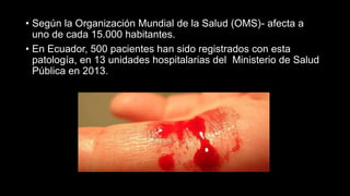 • Según la Organización Mundial de la Salud (OMS)- afecta a
uno de cada 15.000 habitantes.
• En Ecuador, 500 pacientes han sido registrados con esta
patología, en 13 unidades hospitalarias del Ministerio de Salud
Pública en 2013.
 