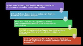 Siglo II antes de Jesucristo: algunos varones luego de ser
circuncisos, presentaban hemorragias agudas
Enfermedad real debido a que la padecieron diversos
miembros de la nobleza europea.
Años más tarde, en 1803, apareció la primera
descripción científica moderna de la hemofilia en
Norteamérica
En 1813, en la revista New England Journal of Medicine
Surgery, se publicó el primer árbol genealógico en
hemofilia
En 1947, el argentino Alfredo Pavlovsky mediante sus
estudios, sugirió que la hemofilia no era una enfermedad
homogénea.
 