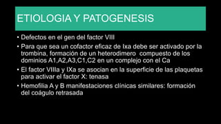 ETIOLOGIA Y PATOGENESIS
• Defectos en el gen del factor VIII
• Para que sea un cofactor eficaz de Ixa debe ser activado por la
trombina, formación de un heterodimero compuesto de los
dominios A1,A2,A3,C1,C2 en un complejo con el Ca
• El factor VIIIa y IXa se asocian en la superficie de las plaquetas
para activar el factor X: tenasa
• Hemofilia A y B manifestaciones clínicas similares: formación
del coágulo retrasada
 