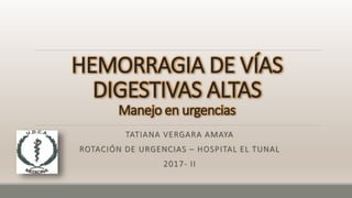 HEMORRAGIA DE VÍAS
DIGESTIVAS ALTAS
Manejo en urgencias
TATIANA VERGARA AMAYA
ROTACIÓN DE URGENCIAS – HOSPITAL EL TUNAL
2017- II
 