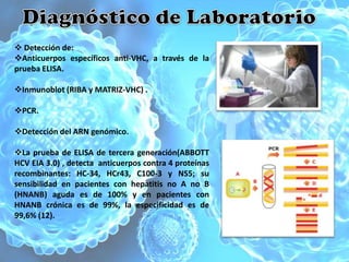  Detección de:
Anticuerpos específicos anti-VHC, a través de la
prueba ELISA.

Inmunoblot (RIBA y MATRIZ-VHC) .

PCR.

Detección del ARN genómico.

La prueba de ELISA de tercera generación(ABBOTT
HCV EIA 3.0) , detecta anticuerpos contra 4 proteínas
recombinantes: HC-34, HCr43, C100-3 y NS5; su
sensibilidad en pacientes con hepatitis no A no B
(HNANB) aguda es de 100% y en pacientes con
HNANB crónica es de 99%, la especificidad es de
99,6% (12).
 