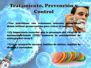 Los individuos con relaciones sexuales promiscuas
deben utilizar preservativos para evitar el contagio.

Es importante recordar que la presencia del virus de la
inmunodeficiencia (VIH) aumenta la probabilidad de
contagio del virus C.

Evitar compartir navajas, hojillas de afeitar, cepillos de
dientes y cortauñas.
 