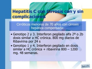 Hepatitis C con Cirrosis con y sin
complicaciones
Cirróticos menores de 70 años con cirrosis
hepática compensada:
• Genotipo 2 y 3. Interferon pegilado alfa 2ª o 2b
dosis similar a HC crónica. 800 mg diarios de
Ribavirina por 24 s
• Genotipo 1 y 4. Interferon pegilado en dosis
similar a HC crónica + ribavirina 800 – 1200
mg. 48 semanas.
 