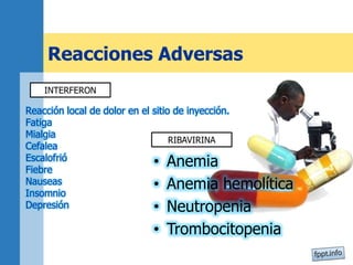 Reacciones Adversas
Reacción local de dolor en el sitio de inyección.
Fatiga
Mialgia
Cefalea
Escalofrió
Fiebre
Nauseas
Insomnio
Depresión
• Anemia
• Anemia hemolítica
• Neutropenia
• Trombocitopenia
INTERFERON
RIBAVIRINA
 