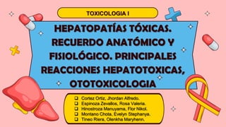 HEPATOPATÍAS TÓXICAS.
RECUERDO ANATÓMICO Y
FISIOLÓGICO. PRINCIPALES
REACCIONES HEPATOTOXICAS,
OTOTOXICOLOGIA
TOXICOLOGIA I
 Cortez Ortiz, Jhordan Alfredo.
 Espinoza Zevallos, Rosa Valeria.
 Hinostroza Manuyama, Flor Nikol.
 Montano Chota, Evelyn Stephanya.
 Tineo Riera, Olenkha Maryhenn.
 