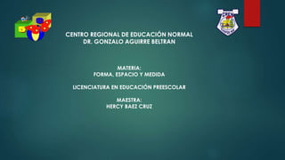 CENTRO REGIONAL DE EDUCACIÓN NORMAL
DR. GONZALO AGUIRRE BELTRAN
MATERIA:
FORMA, ESPACIO Y MEDIDA
LICENCIATURA EN EDUCACIÓN PREESCOLAR
MAESTRA:
HERCY BAEZ CRUZ
 