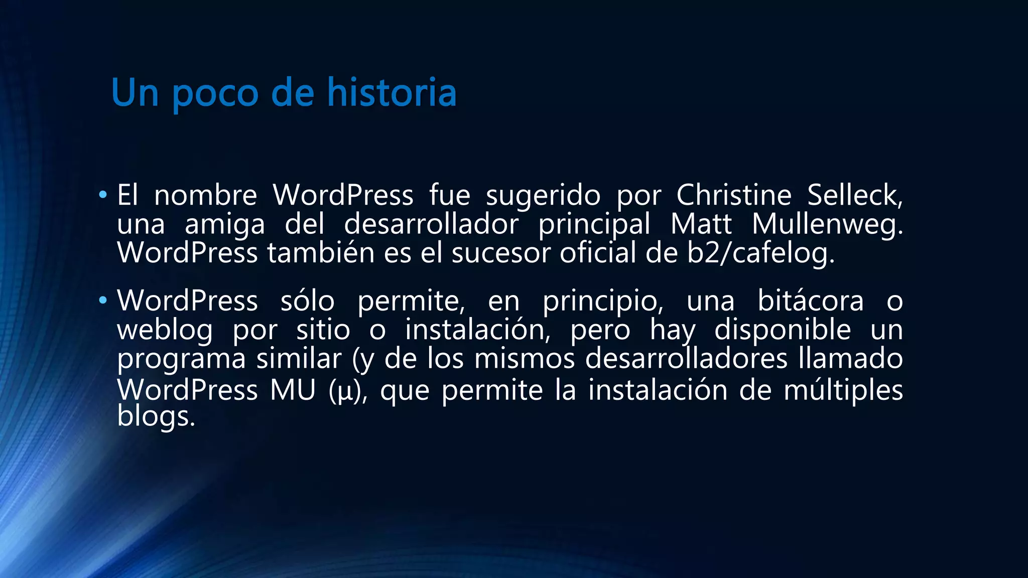 Un poco de historia
• El nombre WordPress fue sugerido por Christine Selleck,
una amiga del desarrollador principal Matt Mullenweg.
WordPress también es el sucesor oficial de b2/cafelog.
• WordPress sólo permite, en principio, una bitácora o
weblog por sitio o instalación, pero hay disponible un
programa similar (y de los mismos desarrolladores llamado
WordPress MU (μ), que permite la instalación de múltiples
blogs.
 
