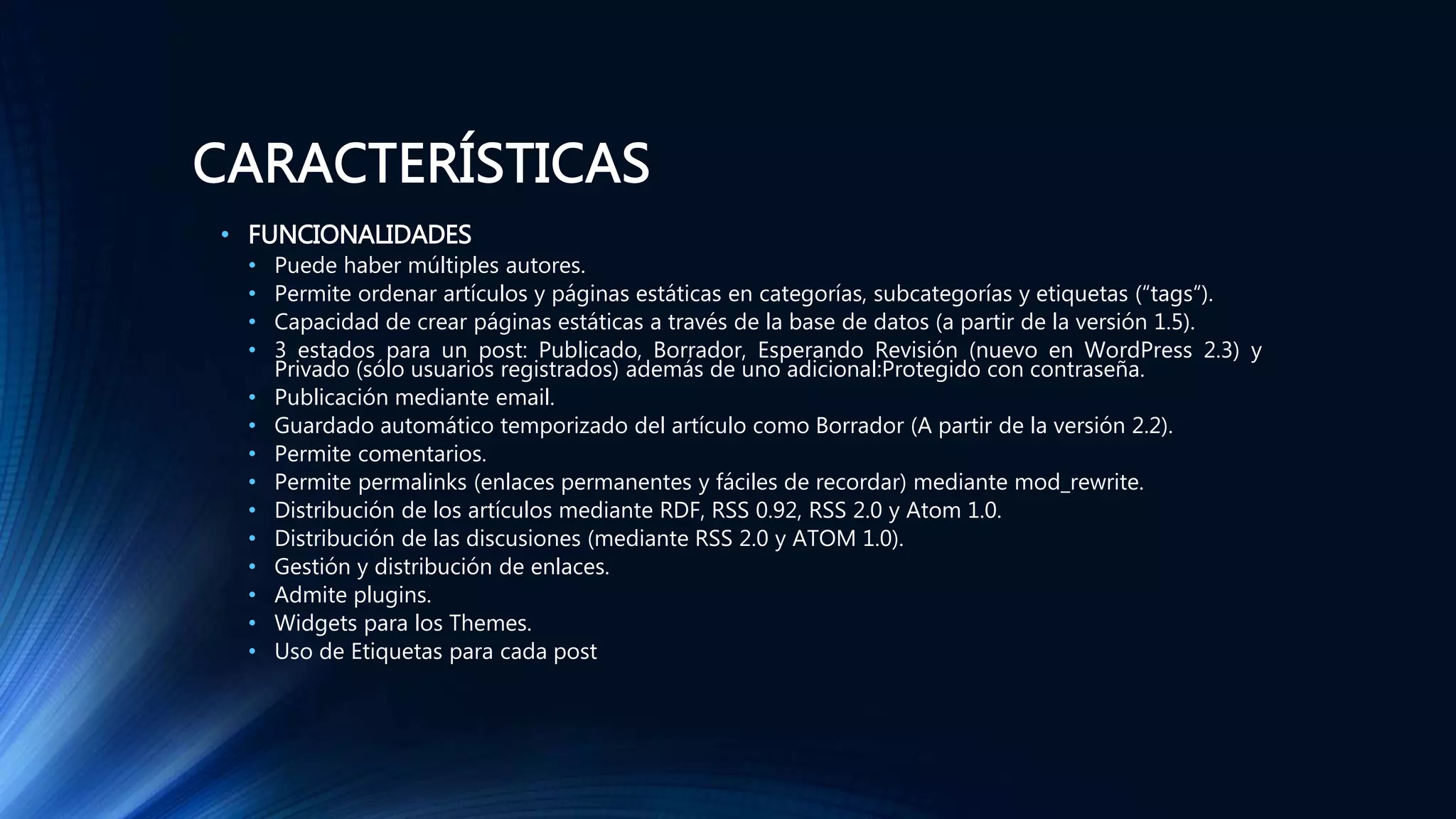 CARACTERÍSTICAS
• FUNCIONALIDADES
• Puede haber múltiples autores.
• Permite ordenar artículos y páginas estáticas en categorías, subcategorías y etiquetas (“tags“).
• Capacidad de crear páginas estáticas a través de la base de datos (a partir de la versión 1.5).
• 3 estados para un post: Publicado, Borrador, Esperando Revisión (nuevo en WordPress 2.3) y
Privado (sólo usuarios registrados) además de uno adicional:Protegido con contraseña.
• Publicación mediante email.
• Guardado automático temporizado del artículo como Borrador (A partir de la versión 2.2).
• Permite comentarios.
• Permite permalinks (enlaces permanentes y fáciles de recordar) mediante mod_rewrite.
• Distribución de los artículos mediante RDF, RSS 0.92, RSS 2.0 y Atom 1.0.
• Distribución de las discusiones (mediante RSS 2.0 y ATOM 1.0).
• Gestión y distribución de enlaces.
• Admite plugins.
• Widgets para los Themes.
• Uso de Etiquetas para cada post
 
