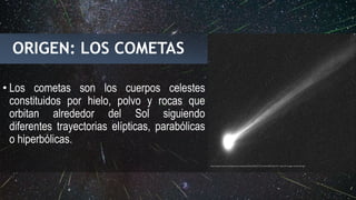 ORIGEN: LOS COMETAS
• Los cometas son los cuerpos celestes
constituidos por hielo, polvo y rocas que
orbitan alrededor del Sol siguiendo
diferentes trayectorias elípticas, parabólicas
o hiperbólicas.
https://gcdn.emol.cl/exploracion-espacial/files/2013/11/CometISON-Nov14-r-Gary-8-image-animation.gif
 