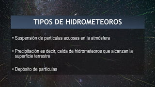 TIPOS DE HIDROMETEOROS
• Suspensión de partículas acuosas en la atmósfera
• Precipitación es decir, caída de hidrometeoros que alcanzan la
superficie terrestre
• Depósito de partículas
 