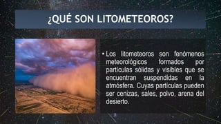 ¿QUÉ SON LITOMETEOROS?
• Los litometeoros son fenómenos
meteorológicos formados por
partículas sólidas y visibles que se
encuentran suspendidas en la
atmósfera. Cuyas partículas pueden
ser cenizas, sales, polvo, arena del
desierto.
 