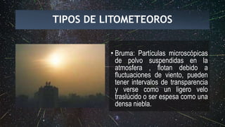 TIPOS DE LITOMETEOROS
• Bruma: Partículas microscópicas
de polvo suspendidas en la
atmosfera , flotan debido a
fluctuaciones de viento, pueden
tener intervalos de transparencia
y verse como un ligero velo
traslúcido o ser espesa como una
densa niebla.
 